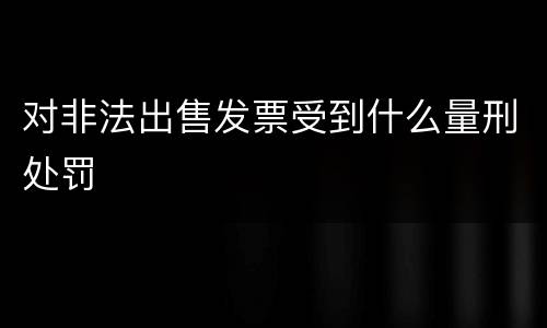 对非法出售发票受到什么量刑处罚