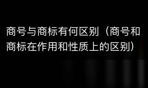 商号与商标有何区别（商号和商标在作用和性质上的区别）