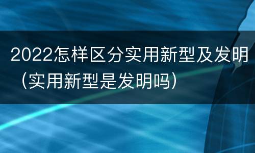 2022怎样区分实用新型及发明（实用新型是发明吗）