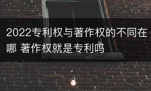 2022专利权与著作权的不同在哪 著作权就是专利吗