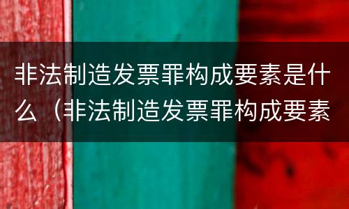 非法制造发票罪构成要素是什么（非法制造发票罪构成要素是什么）