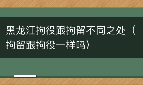 黑龙江拘役跟拘留不同之处（拘留跟拘役一样吗）