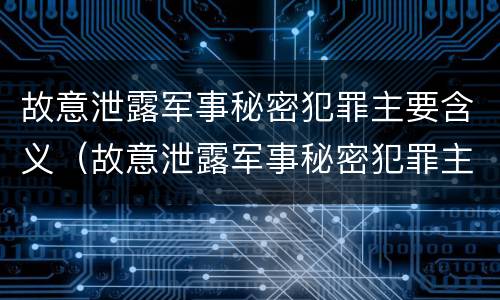故意泄露军事秘密犯罪主要含义（故意泄露军事秘密犯罪主要含义是）