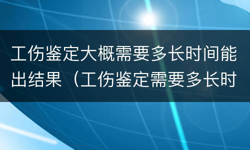 工伤鉴定大概需要多长时间能出结果（工伤鉴定需要多长时间结果才能出来）