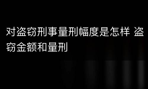 对盗窃刑事量刑幅度是怎样 盗窃金额和量刑