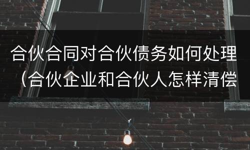 合伙合同对合伙债务如何处理（合伙企业和合伙人怎样清偿债务）