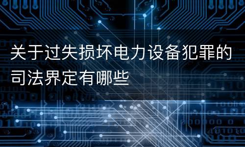 关于过失损坏电力设备犯罪的司法界定有哪些