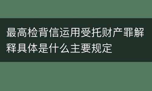最高检背信运用受托财产罪解释具体是什么主要规定