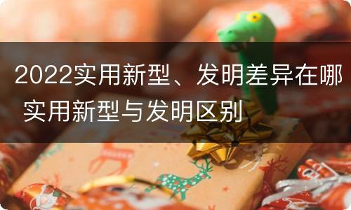 2022实用新型、发明差异在哪 实用新型与发明区别