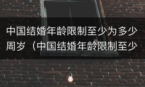 中国结婚年龄限制至少为多少周岁（中国结婚年龄限制至少为多少周岁以下）
