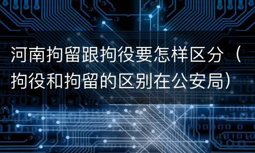 河南拘留跟拘役要怎样区分（拘役和拘留的区别在公安局）