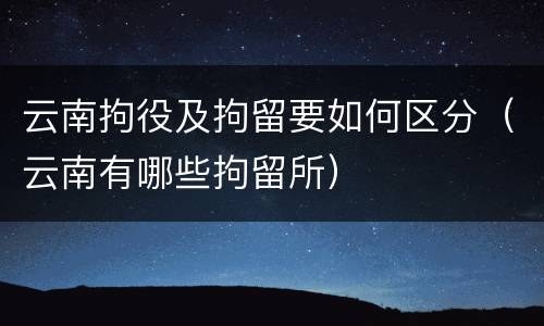 云南拘役及拘留要如何区分（云南有哪些拘留所）