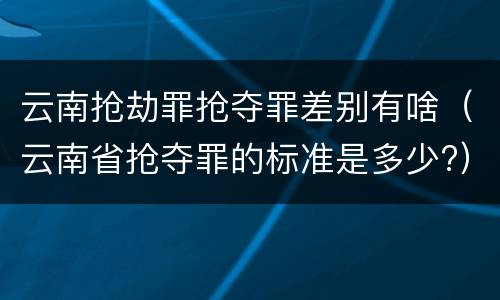 云南抢劫罪抢夺罪差别有啥（云南省抢夺罪的标准是多少?）