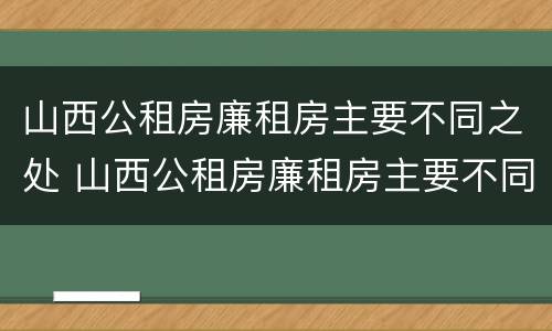 山西公租房廉租房主要不同之处 山西公租房廉租房主要不同之处有哪些