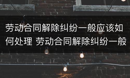 劳动合同解除纠纷一般应该如何处理 劳动合同解除纠纷一般应该如何处理好