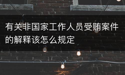 有关非国家工作人员受贿案件的解释该怎么规定
