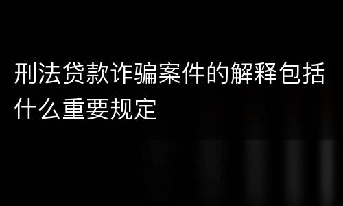 刑法贷款诈骗案件的解释包括什么重要规定