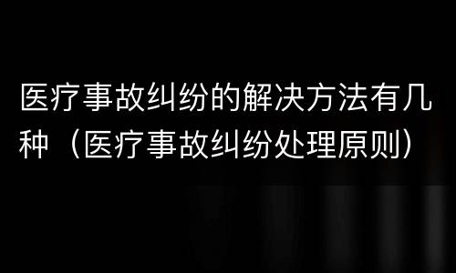 医疗事故纠纷的解决方法有几种（医疗事故纠纷处理原则）