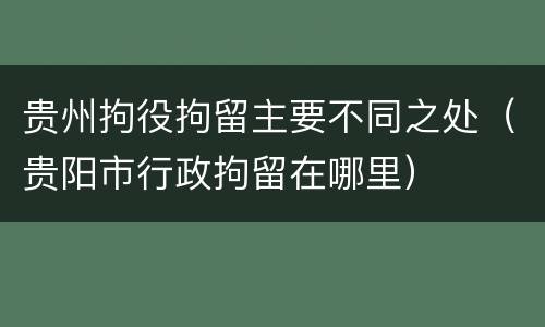 贵州拘役拘留主要不同之处（贵阳市行政拘留在哪里）