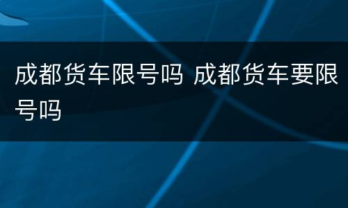 成都货车限号吗 成都货车要限号吗