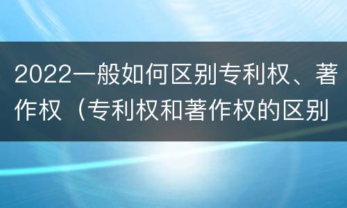 2022一般如何区别专利权、著作权（专利权和著作权的区别）