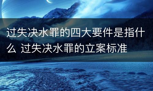过失决水罪的四大要件是指什么 过失决水罪的立案标准
