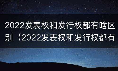2022发表权和发行权都有啥区别（2022发表权和发行权都有啥区别呢）