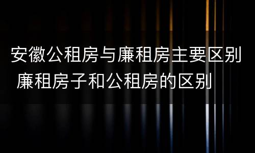 安徽公租房与廉租房主要区别 廉租房子和公租房的区别