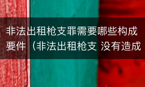 非法出租枪支罪需要哪些构成要件（非法出租枪支 没有造成严重后果）