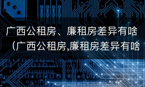 广西公租房、廉租房差异有啥（广西公租房,廉租房差异有啥影响）