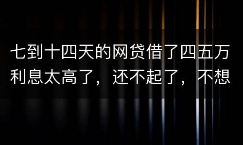 七到十四天的网贷借了四五万利息太高了，还不起了，不想还了可爱吗