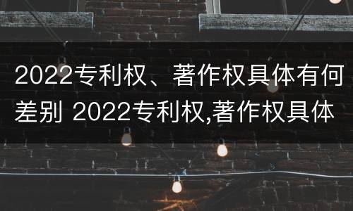 2022专利权、著作权具体有何差别 2022专利权,著作权具体有何差别呢