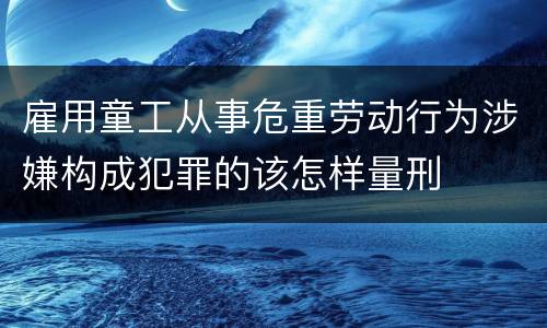 雇用童工从事危重劳动行为涉嫌构成犯罪的该怎样量刑