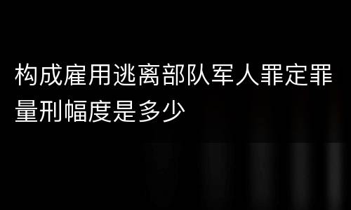构成雇用逃离部队军人罪定罪量刑幅度是多少