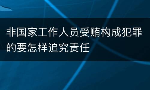 非国家工作人员受贿构成犯罪的要怎样追究责任