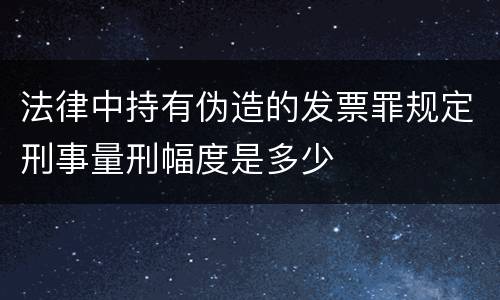 法律中持有伪造的发票罪规定刑事量刑幅度是多少