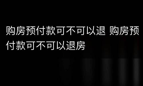 购房预付款可不可以退 购房预付款可不可以退房