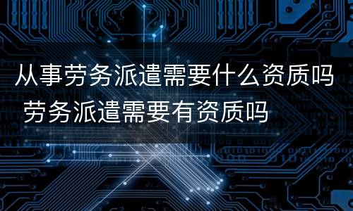 从事劳务派遣需要什么资质吗 劳务派遣需要有资质吗