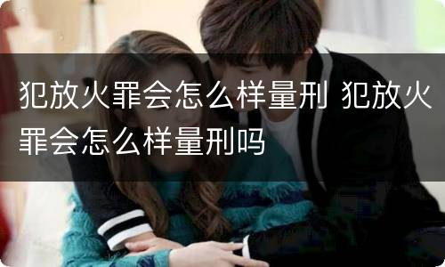 犯放火罪会怎么样量刑 犯放火罪会怎么样量刑吗