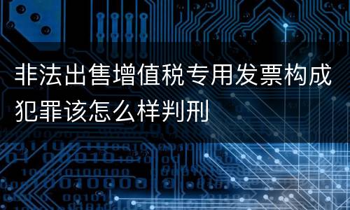 非法出售增值税专用发票构成犯罪该怎么样判刑