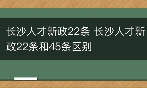 长沙人才新政22条 长沙人才新政22条和45条区别