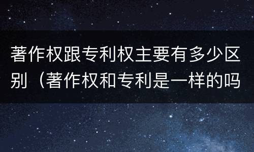 著作权跟专利权主要有多少区别（著作权和专利是一样的吗）