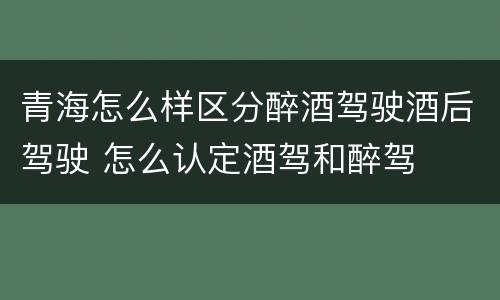 青海怎么样区分醉酒驾驶酒后驾驶 怎么认定酒驾和醉驾