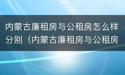 内蒙古廉租房与公租房怎么样分别（内蒙古廉租房与公租房怎么样分别的）