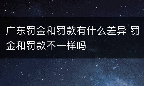 广东罚金和罚款有什么差异 罚金和罚款不一样吗