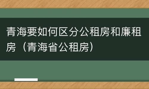 青海要如何区分公租房和廉租房（青海省公租房）