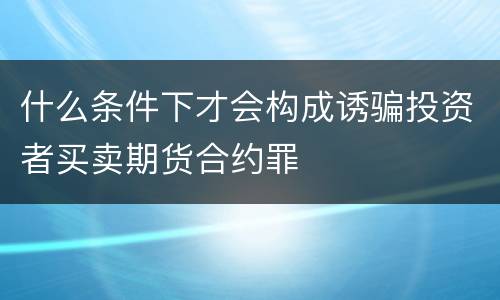 什么条件下才会构成诱骗投资者买卖期货合约罪