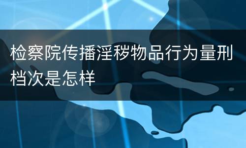 检察院传播淫秽物品行为量刑档次是怎样