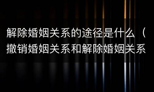解除婚姻关系的途径是什么（撤销婚姻关系和解除婚姻关系）