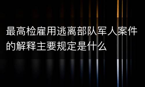 最高检雇用逃离部队军人案件的解释主要规定是什么